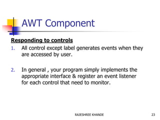 AWT Component
Responding to controls
1. All control except label generates events when they
are accessed by user.
2. In general , your program simply implements the
appropriate interface & register an event listener
for each control that need to monitor.
23RAJESHREE KHANDE
 