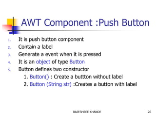 AWT Component :Push Button
1. It is push button component
2. Contain a label
3. Generate a event when it is pressed
4. It is an object of type Button
5. Button defines two constructor
1. Button() : Create a buttton without label
2. Button (String str) :Creates a button with label
26RAJESHREE KHANDE
 