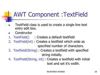 AWT Component :TextField
 TextField class is used to create a single line text
entry edit box.
 Constructor
1. TextField() : Creates a default textfield
2. TextField(int) : Creates a textfield which wide as
specified number of characters.
3. Textfield(String) : Creates a textfield with specified
string initially.
4. TextField(String, int) : Creates a textfield with initial
text and set it’s width.
28RAJESHREE KHANDE
 