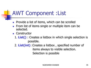 AWT Component :List
 Provide a list of items, which can be scrolled
 From list of items single or multiple item can be
selected.
 Constructor
1. List() : Creates a listbox in which single selection is
possible.
2. List(int) :Creates a listbox , specified number of
items always to visible selection.
Selection is possible
35RAJESHREE KHANDE
 