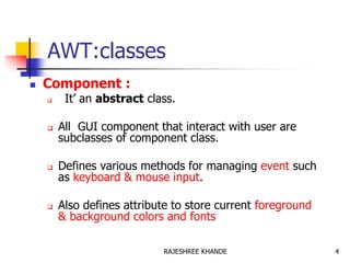 AWT:classes
 Component :
 It’ an abstract class.
 All GUI component that interact with user are
subclasses of component class.
 Defines various methods for managing event such
as keyboard & mouse input.
 Also defines attribute to store current foreground
& background colors and fonts
4RAJESHREE KHANDE
 