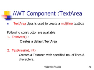 AWT Component :TextArea
 TextArea class is used to create a multiline textbox
Following constructor are available
1. TextArea() :
Creates a default TextArea
2. TextArea(int, int) :
Creates a TextArea with specified no. of lines &
characters.
43RAJESHREE KHANDE
 