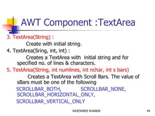 AWT Component :TextArea
3. TextArea(String) :
Create with initial string.
4. TextArea(Sring, int, int) :
Creates a TextArea with initial string and for
specified no. of lines & characters.
5. TextArea(String, int numlines, int nchar, int s bars)
Creates a TextArea with Scroll Bars. The value of
sBars must be one of the following
SCROLLBAR_BOTH, SCROLLBAR_NONE,
SCROLLBAR_HORIZONTAL_ONLY,
SCROLLBAR_VERTICAL_ONLY
44RAJESHREE KHANDE
 