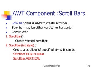 AWT Component :Scroll Bars
 Scrollbar class is used to create scrollbar.
 Scrollbar may be either vertical or horizontal.
 Constructor
1. Scrollbar() :
Create vertical scrollbar.
2. Scrollbar(int style) :
Create a scrollbar of specified style. It can be
Scrollbar.HORIZONTAL
Scrollbar.VERTICAL
46RAJESHREE KHANDE
 