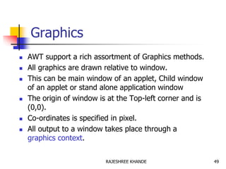Graphics
 AWT support a rich assortment of Graphics methods.
 All graphics are drawn relative to window.
 This can be main window of an applet, Child window
of an applet or stand alone application window
 The origin of window is at the Top-left corner and is
(0,0).
 Co-ordinates is specified in pixel.
 All output to a window takes place through a
graphics context.
49RAJESHREE KHANDE
 