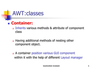 AWT:classes
 Container:
 Inherits various methods & attribute of component
class
 Having additional methods of nesting other
component object.
 A container position various GUI component
within it with the help of different Layout manager
5RAJESHREE KHANDE
 