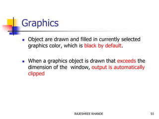 Graphics
 Object are drawn and filled in currently selected
graphics color, which is black by default.
 When a graphics object is drawn that exceeds the
dimension of the window, output is automatically
clipped
51RAJESHREE KHANDE
 