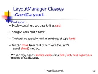 LayoutManager Classes
:CardLayout
 CardLayout
-- Display containers you pass to it as card.
-- You give each card a name.
-- The card are typically held in an object of type Panel
-- We can move from card to card with the Card’s
layout show() method.
--We can also display specific cards using first , last, next & previous
method of CardLayout.
55RAJESHREE KHANDE
 