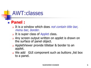 AWT:classes
 Panel :
 It is a window which does not contain title bar,
menu bar, border.
 It is super class of Applet class.
 Any screen output written on applet is drawn on
the surface of panel object.
 AppletViewer provide titlebar & border to an
applet.
 We add GUI component such as buttons ,list box
to a panel.
6RAJESHREE KHANDE
 