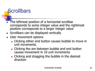 Scrollbars
 The leftmost position of a horizontal scrollbar
corresponds to some integer value and the rightmost
position corresponds to a larger integer value
 Scrollbars can be displayed vertically
 User movement options
 Clicking either end button causes bubble to move in
unit increments.
 Clicking the are between bubble and end button
causes movement in 10 unit increments
 Clicking and dragging the bubble in the desired
direction
62RAJESHREE KHANDE
 