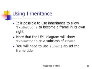 Using Inheritance
 It is possible to use inheritance to allow
TwoButtons to become a frame in its own
right
 Note that the UML diagram will show
TwoButtons as a subclass of Frame
 You will need to use super()to set the
frame title
63RAJESHREE KHANDE
 