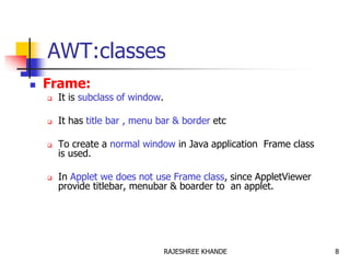 AWT:classes
 Frame:
 It is subclass of window.
 It has title bar , menu bar & border etc
 To create a normal window in Java application Frame class
is used.
 In Applet we does not use Frame class, since AppletViewer
provide titlebar, menubar & boarder to an applet.
8RAJESHREE KHANDE
 