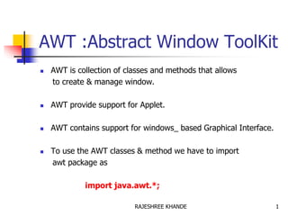 AWT :Abstract Window ToolKit
 AWT is collection of classes and methods that allows
to create & manage window.
 AWT provide support for Applet.
 AWT contains support for windows_ based Graphical Interface.
 To use the AWT classes & method we have to import
awt package as
import java.awt.*;
1RAJESHREE KHANDE
 