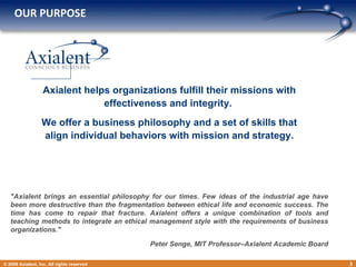 OUR PURPOSE   © 2009 Axialent, Inc. All rights reserved Axialent helps organizations fulfill their missions with effectiveness and integrity.  We offer a business philosophy and a set of skills that align individual behaviors with mission and strategy. &quot;Axialent brings an essential philosophy for our times. Few ideas of the industrial age have been more destructive than the fragmentation between ethical life and economic success. The time has come to repair that fracture. Axialent offers a unique combination of tools and teaching methods to integrate an ethical management style with the requirements of business organizations.&quot;  Peter Senge, MIT Professor–Axialent Academic Board 