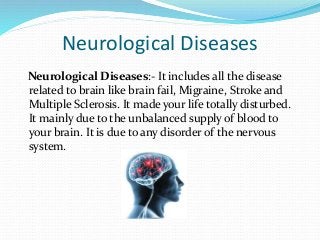 Neurological Diseases
Neurological Diseases:- It includes all the disease
related to brain like brain fail, Migraine, Stroke and
Multiple Sclerosis. It made your life totally disturbed.
It mainly due to the unbalanced supply of blood to
your brain. It is due to any disorder of the nervous
system.
 
