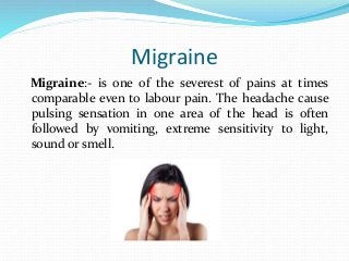 Migraine
Migraine:- is one of the severest of pains at times
comparable even to labour pain. The headache cause
pulsing sensation in one area of the head is often
followed by vomiting, extreme sensitivity to light,
sound or smell.
 