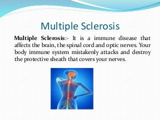 Multiple Sclerosis
Multiple Sclerosis:- It is a immune disease that
affects the brain, the spinal cord and optic nerves. Your
body immune system mistakenly attacks and destroy
the protective sheath that covers your nerves.
 