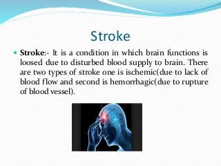 Stroke
 Stroke:- It is a condition in which brain functions is
loosed due to disturbed blood supply to brain. There
are two types of stroke one is ischemic(due to lack of
blood flow and second is hemorrhagic(due to rupture
of blood vessel).
 