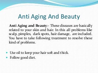Anti Aging And Beauty
Anti Aging and Beauty:- These diseases are basically
related to your skin and hair. In this all problems like
scalp, pimples, dark spots, hair damage, are included.
You have to take following treatment to resolve these
kind of problems.
 Use oil to keep your hair soft and thick.
 Follow good diet.
 