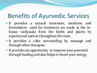 Benefits of Ayurvedic Services
 It provides a natural treatment, medicine and
formulation used for treatment are made at the in-
house vaidyasala from the herbs and plants by
experienced natives throughout the state.
 It provides a calm surrounding by massage and
through other therapies.
 It provides an opportunity to improve your potential
through healing and also helps to boost your energy.
 