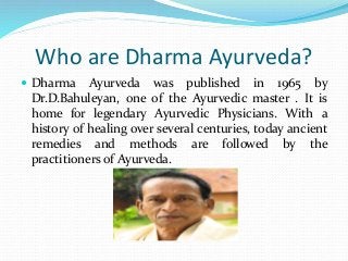 Who are Dharma Ayurveda?
 Dharma Ayurveda was published in 1965 by
Dr.D.Bahuleyan, one of the Ayurvedic master . It is
home for legendary Ayurvedic Physicians. With a
history of healing over several centuries, today ancient
remedies and methods are followed by the
practitioners of Ayurveda.
 