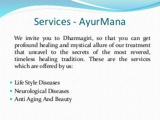 Services - AyurMana
We invite you to Dharmagiri, so that you can get
profound healing and mystical allure of our treatment
that unravel to the secrets of the most revered,
timeless healing tradition. These are the services
which are offered by us:
 Life Style Diseases
 Neurological Diseases
 Anti Aging And Beauty
 