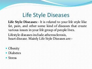 Life Style Diseases
Life Style Diseases:- It is related to your life style like
fat, pain, and other some kind of diseases that create
various issues in your life group of people lives.
Lifestyle diseases include atherosclerosis,
heart disease. Mainly Life Style Diseases are:-
 Obesity
 Diabetes
 Stress
 
