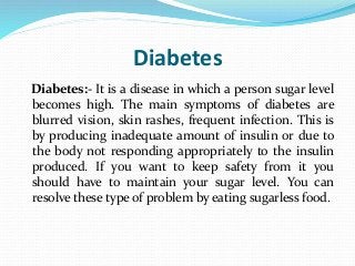 Diabetes
Diabetes:- It is a disease in which a person sugar level
becomes high. The main symptoms of diabetes are
blurred vision, skin rashes, frequent infection. This is
by producing inadequate amount of insulin or due to
the body not responding appropriately to the insulin
produced. If you want to keep safety from it you
should have to maintain your sugar level. You can
resolve these type of problem by eating sugarless food.
 