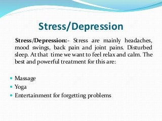 Stress/Depression
Stress/Depression:- Stress are mainly headaches,
mood swings, back pain and joint pains. Disturbed
sleep. At that time we want to feel relax and calm. The
best and powerful treatment for this are:
 Massage
 Yoga
 Entertainment for forgetting problems
 