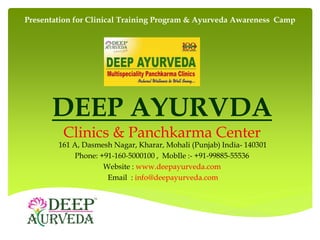 DEEP AYURVDA
Clinics & Panchkarma Center
161 A, Dasmesh Nagar, Kharar, Mohali (Punjab) India- 140301
Phone: +91-160-5000100 , MobIle :- +91-99885-55536
Website : www.deepayurveda.com
Email : info@deepayurveda.com
Presentation for Clinical Training Program & Ayurveda Awareness Camp
 