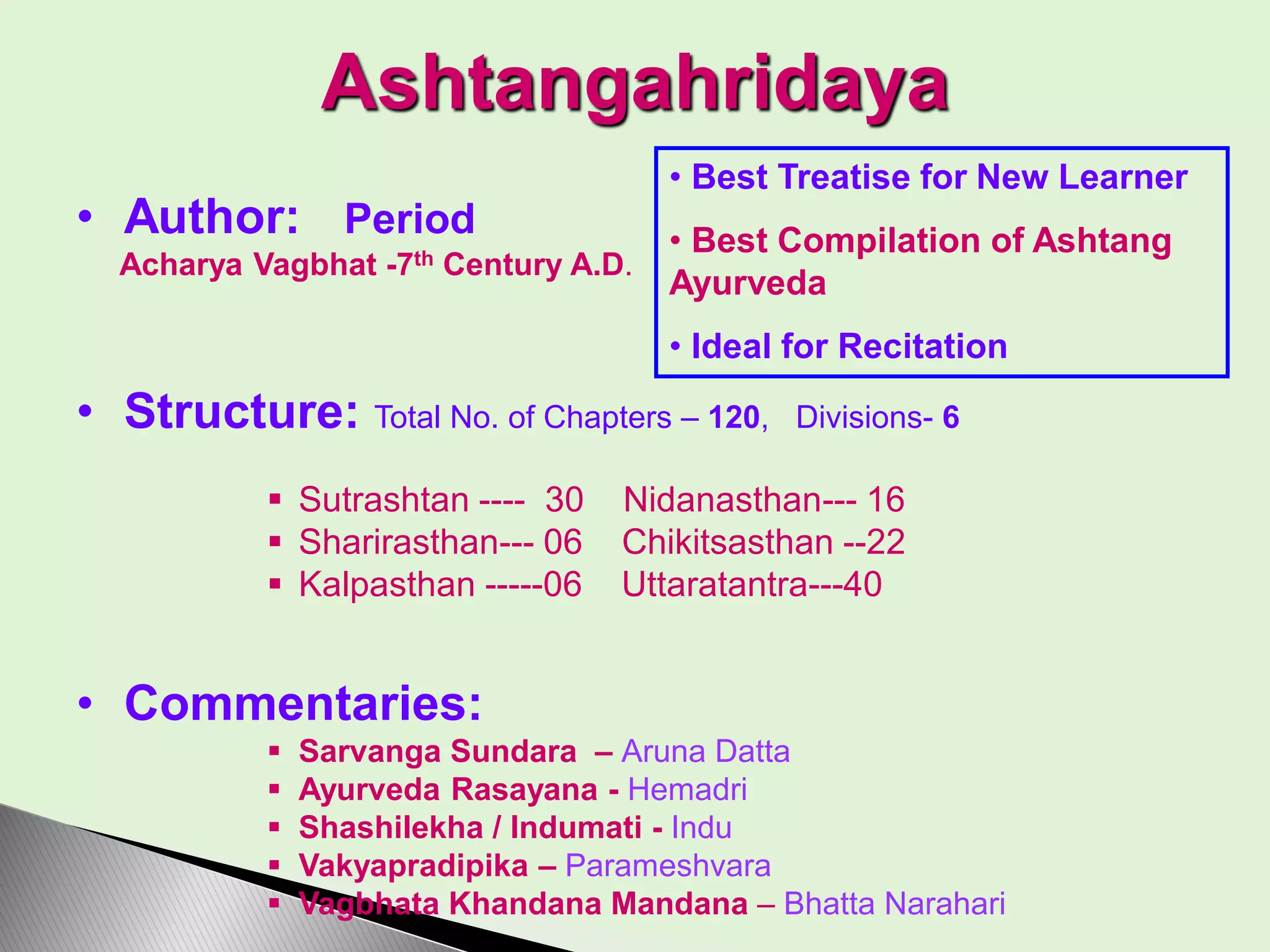 Ashtangahridaya
• Author: Period
Acharya Vagbhat -7th Century A.D.
• Structure: Total No. of Chapters – 120, Divisions- 6
 Sutrashtan ---- 30 Nidanasthan--- 16
 Sharirasthan--- 06 Chikitsasthan --22
 Kalpasthan -----06 Uttaratantra---40
• Commentaries:
 Sarvanga Sundara – Aruna Datta
 Ayurveda Rasayana - Hemadri
 Shashilekha / Indumati - Indu
 Vakyapradipika – Parameshvara
 Vagbhata Khandana Mandana – Bhatta Narahari
• Best Treatise for New Learner
• Best Compilation of Ashtang
Ayurveda
• Ideal for Recitation
 