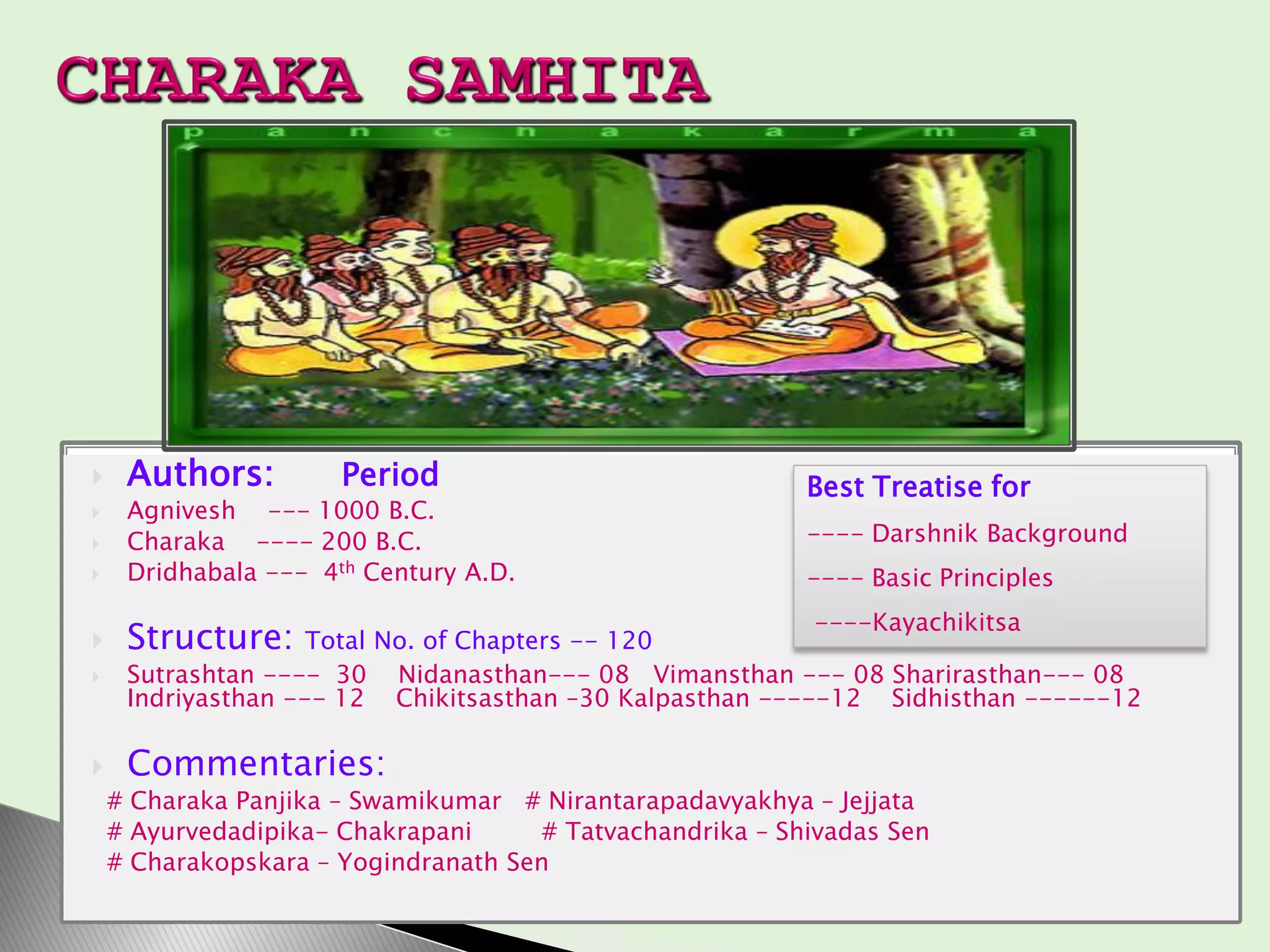  Authors: Period
 Agnivesh --- 1000 B.C.
 Charaka ---- 200 B.C.
 Dridhabala --- 4th Century A.D.
 Structure: Total No. of Chapters -- 120
 Sutrashtan ---- 30 Nidanasthan--- 08 Vimansthan --- 08 Sharirasthan--- 08
Indriyasthan --- 12 Chikitsasthan –30 Kalpasthan -----12 Sidhisthan ------12
 Commentaries:
# Charaka Panjika – Swamikumar # Nirantarapadavyakhya – Jejjata
# Ayurvedadipika- Chakrapani # Tatvachandrika – Shivadas Sen
# Charakopskara – Yogindranath Sen
Best Treatise for
---- Darshnik Background
---- Basic Principles
----Kayachikitsa
 