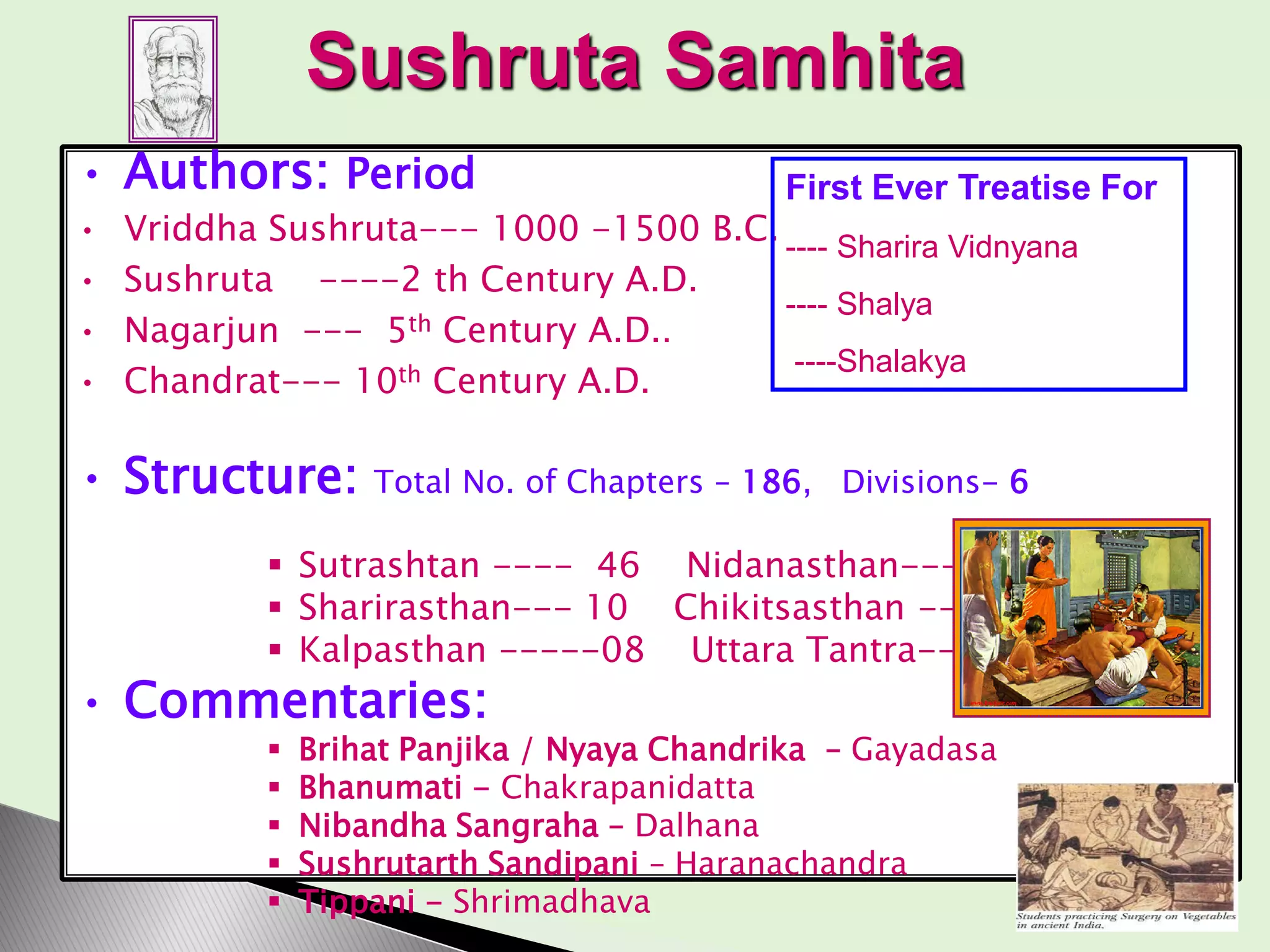 Sushruta Samhita
• Authors: Period
• Vriddha Sushruta--- 1000 -1500 B.C.
• Sushruta ----2 th Century A.D.
• Nagarjun --- 5th Century A.D..
• Chandrat--- 10th Century A.D.
• Structure: Total No. of Chapters – 186, Divisions- 6
 Sutrashtan ---- 46 Nidanasthan--- 16
 Sharirasthan--- 10 Chikitsasthan --40
 Kalpasthan -----08 Uttara Tantra---66
• Commentaries:
 Brihat Panjika / Nyaya Chandrika – Gayadasa
 Bhanumati - Chakrapanidatta
 Nibandha Sangraha – Dalhana
 Sushrutarth Sandipani – Haranachandra
 Tippani - Shrimadhava
First Ever Treatise For
---- Sharira Vidnyana
---- Shalya
----Shalakya
 