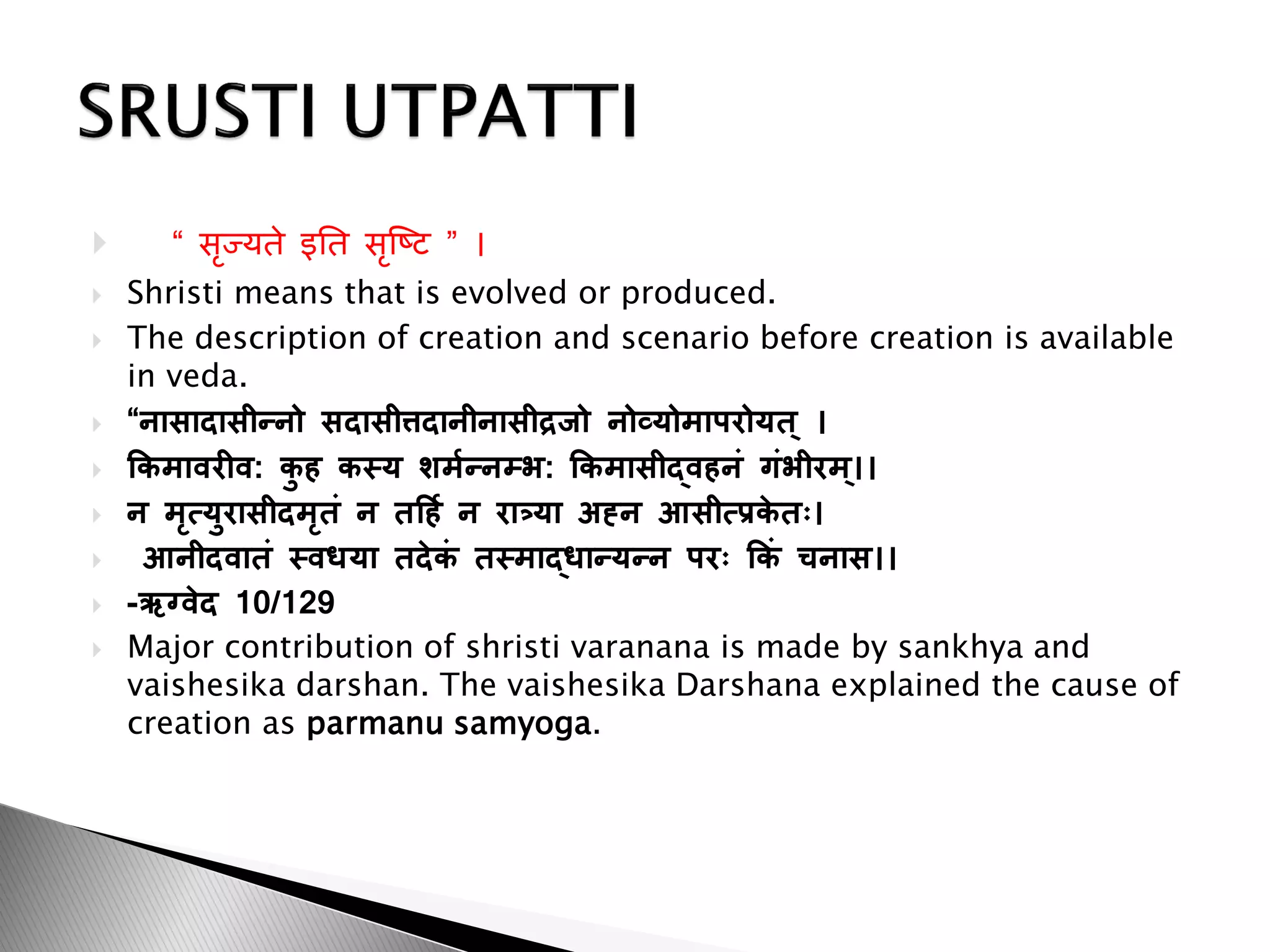  “ सृज्यते इतत सृष्टि ” ।
 Shristi means that is evolved or produced.
 The description of creation and scenario before creation is available
in veda.
 “नासादासीन्नो सदासीत्तदानीनासीद्रजो नोव्योमाऩरोयत ् ।
 किमावरीव: ि
ु ह िस्य शममन्नम्भ: किमासीद्वहनं गंभीरम ्।।
 न मृत्युरासीदमृतं न तर्हम न रात्र्या अह्न आसीत्रि
े तः।
 आनीदवातं स्वधया तदेि
ं तस्माद्धान्यन्न ऩरः किं चनास।।
 -ऋग्वेद 10/129
 Major contribution of shristi varanana is made by sankhya and
vaishesika darshan. The vaishesika Darshana explained the cause of
creation as parmanu samyoga.
 