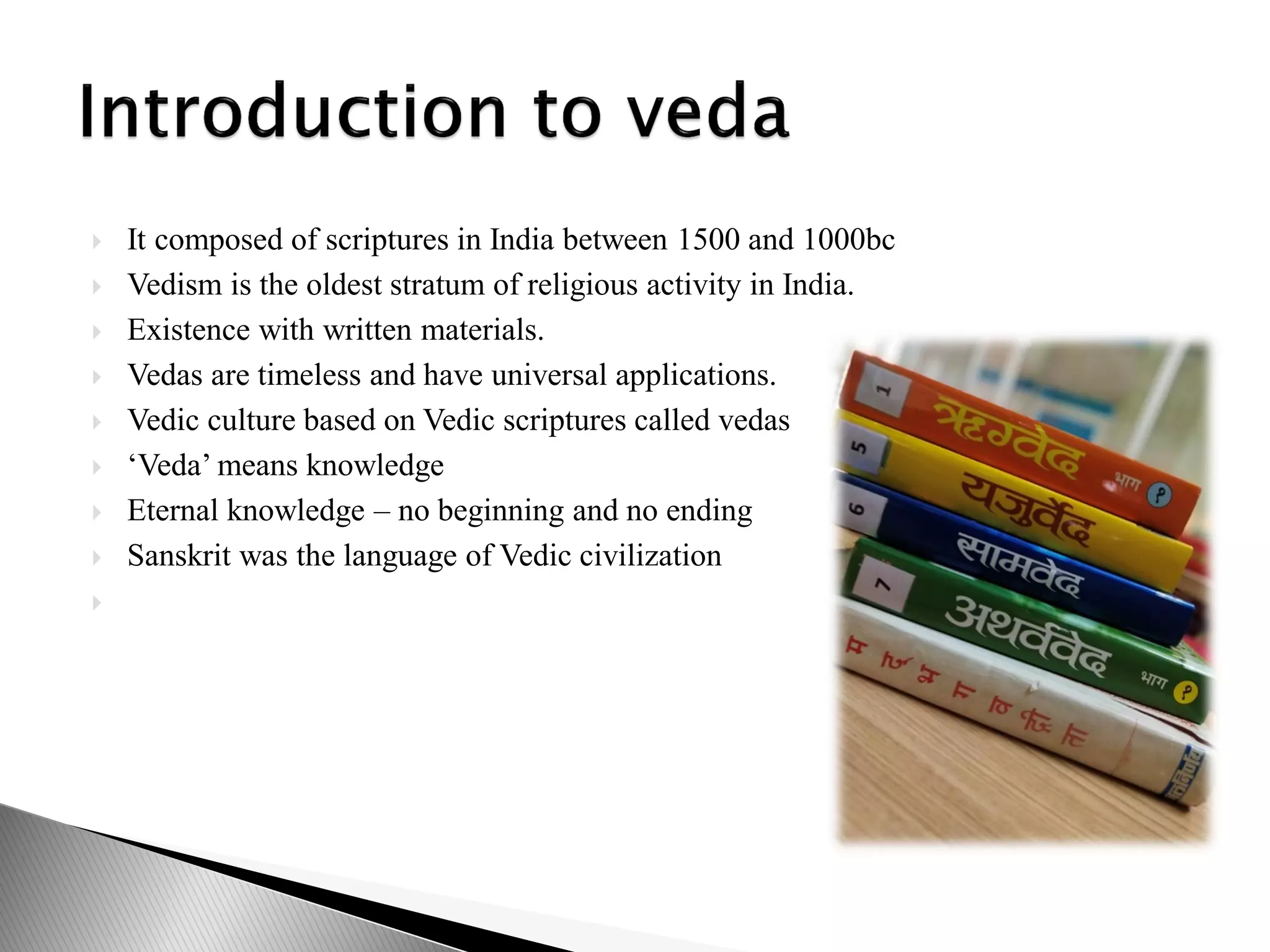  It composed of scriptures in India between 1500 and 1000bc
 Vedism is the oldest stratum of religious activity in India.
 Existence with written materials.
 Vedas are timeless and have universal applications.
 Vedic culture based on Vedic scriptures called vedas
 ‘Veda’ means knowledge
 Eternal knowledge – no beginning and no ending
 Sanskrit was the language of Vedic civilization

 