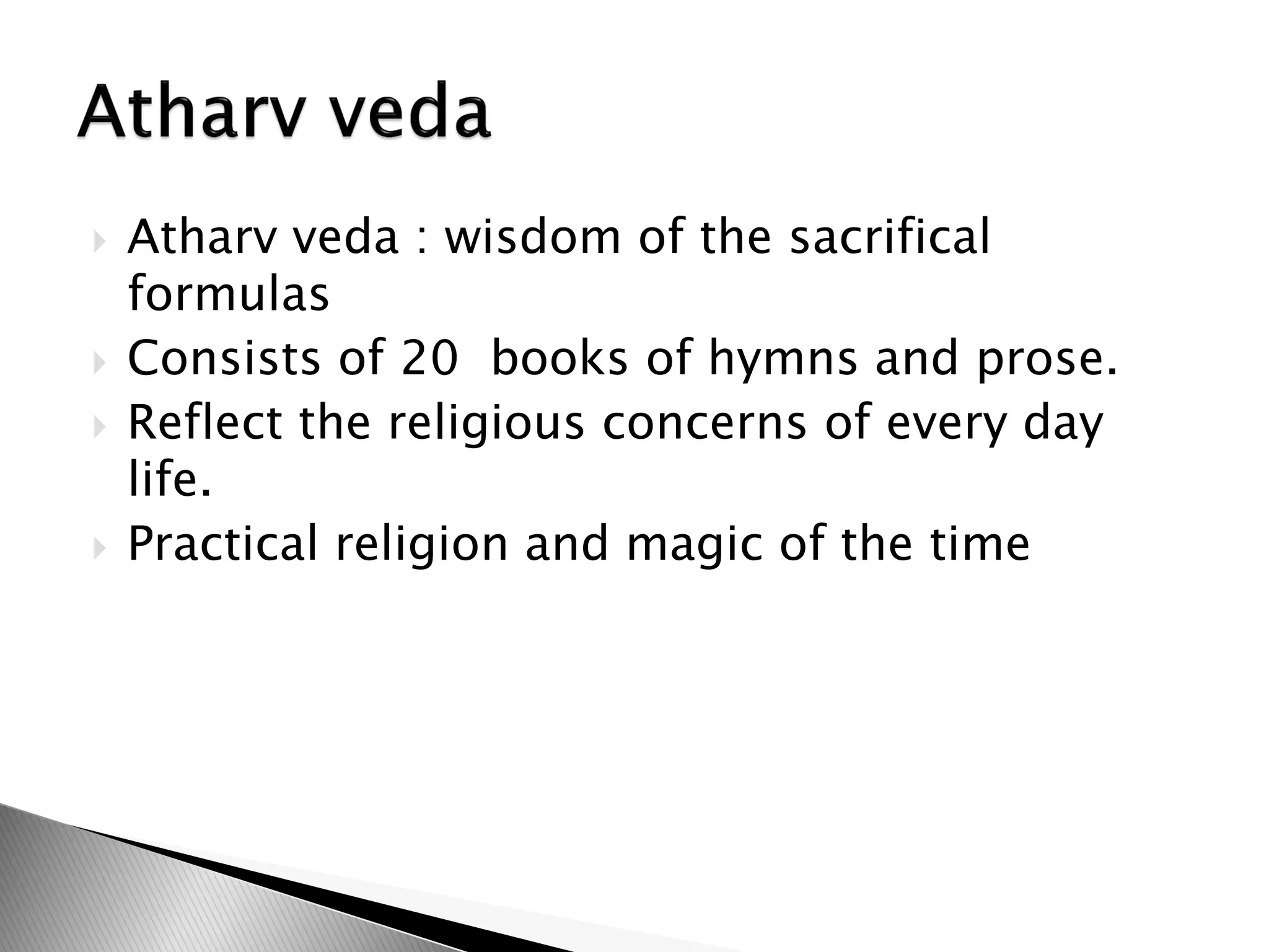  Atharv veda : wisdom of the sacrifical
formulas
 Consists of 20 books of hymns and prose.
 Reflect the religious concerns of every day
life.
 Practical religion and magic of the time
 