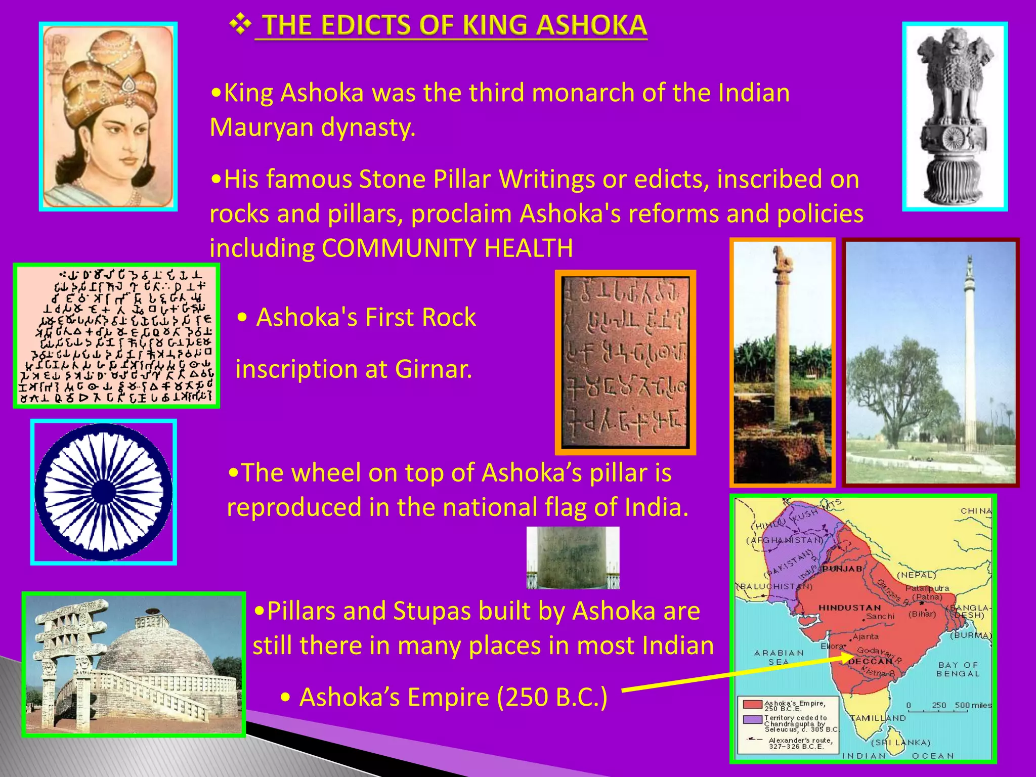 •King Ashoka was the third monarch of the Indian
Mauryan dynasty.
•His famous Stone Pillar Writings or edicts, inscribed on
rocks and pillars, proclaim Ashoka's reforms and policies
including COMMUNITY HEALTH
• Ashoka's First Rock
inscription at Girnar.
•Pillars and Stupas built by Ashoka are
still there in many places in most Indian
•The wheel on top of Ashoka’s pillar is
reproduced in the national flag of India.
• Ashoka’s Empire (250 B.C.)
 