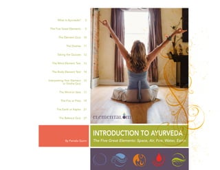 By Pamela Quinn
INTRODUCTION TO AYURVEDA
What is Ayurveda?
The Five Great Elements
The Element Quiz
The Doshas
Taking the Quizzes
The Mind Element Test
The Body Element Test
Interpreting Your Element
or Dosha Quiz
The Wind or Vata
The Fire or Pitta
The Earth or Kapha
The Balance Quiz
2
5
10
11
12
13
14
15
17
19
21
27
The Five Great Elements: Space, Air, Fire, Water, Earth
 