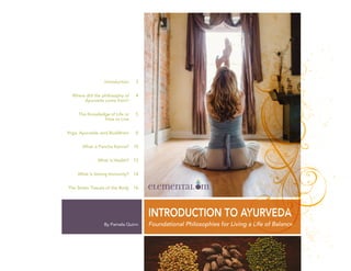 By Pamela Quinn
INTRODUCTION TO AYURVEDA
Introduction
Where did the philosophy of
Ayurveda come from?
The Knowledge of Life or
How to Live
Yoga, Ayurveda, and Buddhism
What is Pancha Karma?
What is Health?
What is Strong Immunity?
The Seven Tissues of the Body
3
4
5
8
10
13
14
16
Foundational Philosophies for Living a Life of Balance
 
