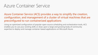 Azure Container Service (ACS) provides a way to simplify the creation,
configuration, and management of a cluster of virtual machines that are
preconfigured to run containerized applications
Using an optimized configuration of popular open-source scheduling and orchestration tools, ACS
enables you to use your existing skills or draw upon a large and growing body of community
expertise to deploy and manage container-based applications on Microsoft Azure.
 