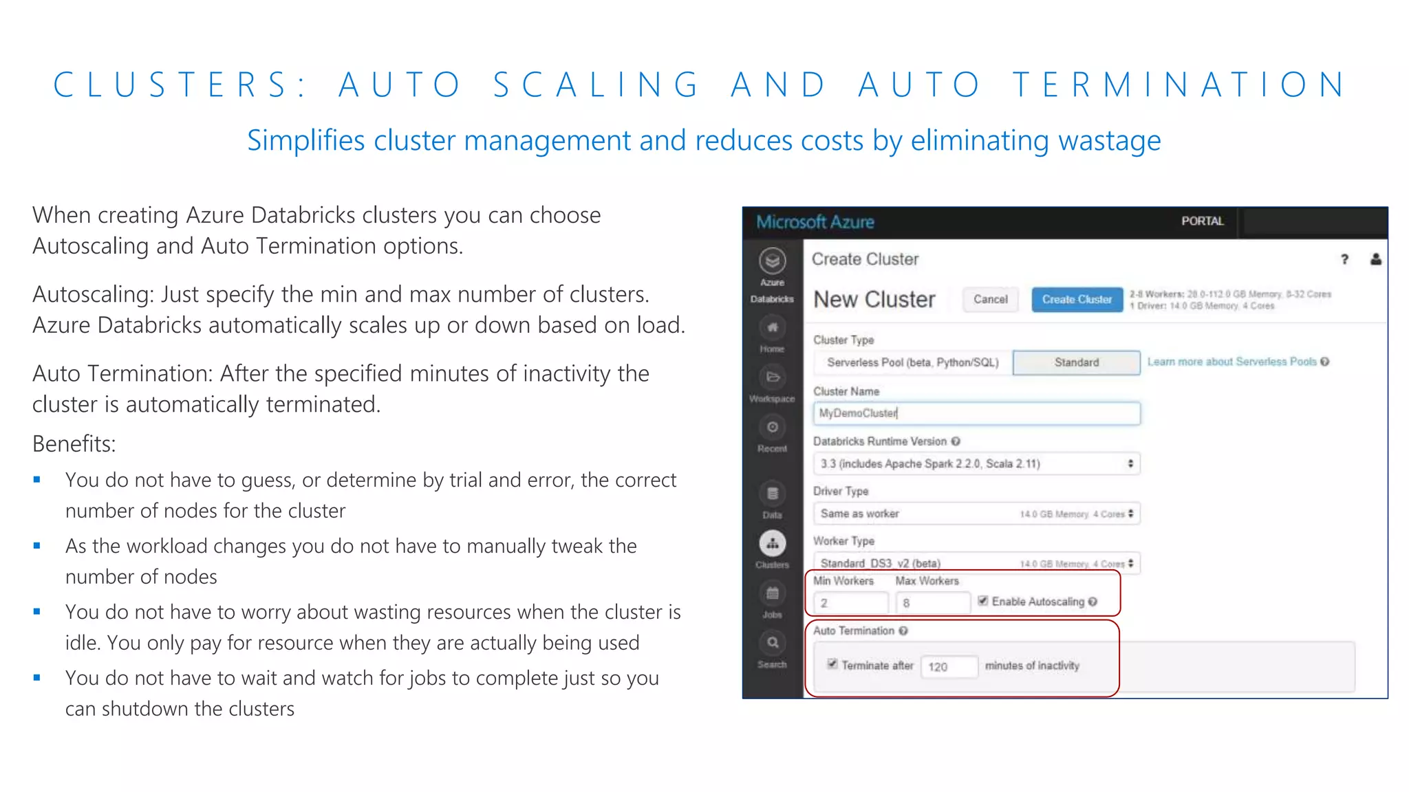 C L U S T E R S : A U T O S C A L I N G A N D A U T O T E R M I N A T I O N
Simplifies cluster management and reduces costs by eliminating wastage
When creating Azure Databricks clusters you can choose
Autoscaling and Auto Termination options.
Autoscaling: Just specify the min and max number of clusters.
Azure Databricks automatically scales up or down based on load.
Auto Termination: After the specified minutes of inactivity the
cluster is automatically terminated.
Benefits:
 You do not have to guess, or determine by trial and error, the correct
number of nodes for the cluster
 As the workload changes you do not have to manually tweak the
number of nodes
 You do not have to worry about wasting resources when the cluster is
idle. You only pay for resource when they are actually being used
 You do not have to wait and watch for jobs to complete just so you
can shutdown the clusters
 