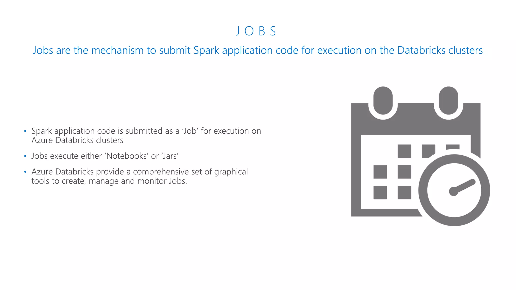 J O B S
Jobs are the mechanism to submit Spark application code for execution on the Databricks clusters
• Spark application code is submitted as a ‘Job’ for execution on
Azure Databricks clusters
• Jobs execute either ‘Notebooks’ or ‘Jars’
• Azure Databricks provide a comprehensive set of graphical
tools to create, manage and monitor Jobs.
 