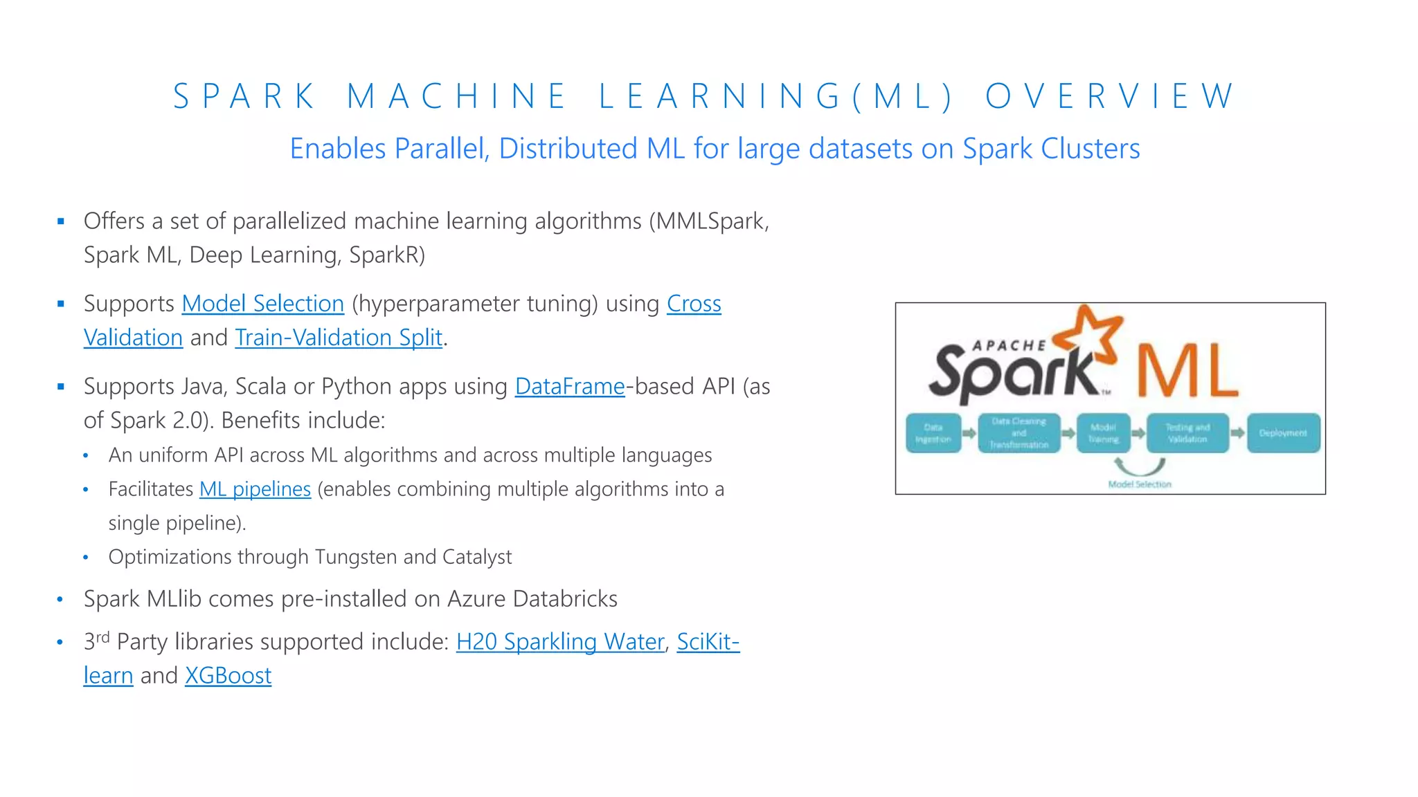 S P A R K M A C H I N E L E A R N I N G ( M L ) O V E R V I E W
 Offers a set of parallelized machine learning algorithms (MMLSpark,
Spark ML, Deep Learning, SparkR)
 Supports Model Selection (hyperparameter tuning) using Cross
Validation and Train-Validation Split.
 Supports Java, Scala or Python apps using DataFrame-based API (as
of Spark 2.0). Benefits include:
• An uniform API across ML algorithms and across multiple languages
• Facilitates ML pipelines (enables combining multiple algorithms into a
single pipeline).
• Optimizations through Tungsten and Catalyst
• Spark MLlib comes pre-installed on Azure Databricks
• 3rd Party libraries supported include: H20 Sparkling Water, SciKit-
learn and XGBoost
Enables Parallel, Distributed ML for large datasets on Spark Clusters
 