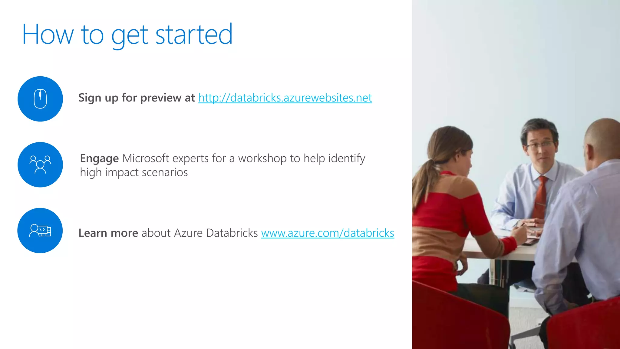 Engage Microsoft experts for a workshop to help identify
high impact scenarios
Sign up for preview at http://databricks.azurewebsites.net
Learn more about Azure Databricks www.azure.com/databricks
How to get started
 
