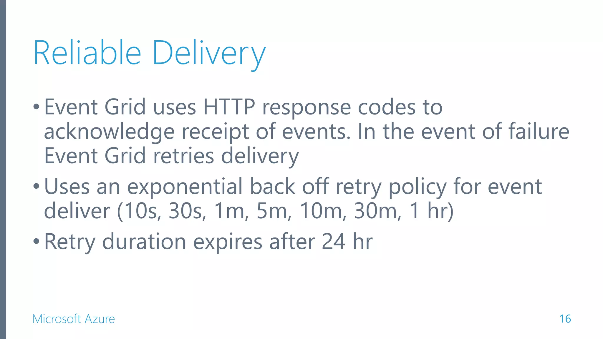Microsoft Azure Reliable Delivery •Event Grid uses HTTP response codes to acknowledge receipt of events. In the event of failure Event Grid retries delivery •Uses an exponential back off retry policy for event deliver (10s, 30s, 1m, 5m, 10m, 30m, 1 hr) •Retry duration expires after 24 hr 16 