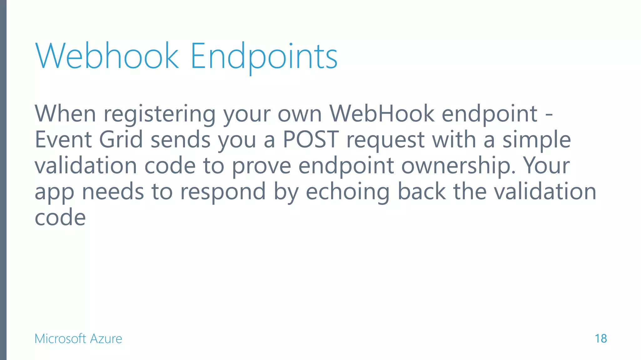 Microsoft Azure Webhook Endpoints When registering your own WebHook endpoint - Event Grid sends you a POST request with a simple validation code to prove endpoint ownership. Your app needs to respond by echoing back the validation code 18 
