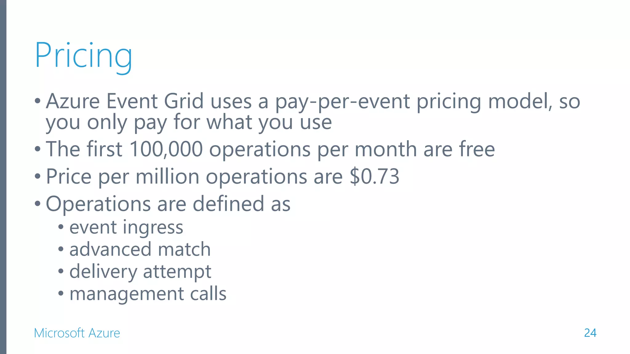 Microsoft Azure Pricing • Azure Event Grid uses a pay-per-event pricing model, so you only pay for what you use • The first 100,000 operations per month are free • Price per million operations are $0.73 • Operations are defined as • event ingress • advanced match • delivery attempt • management calls 24 