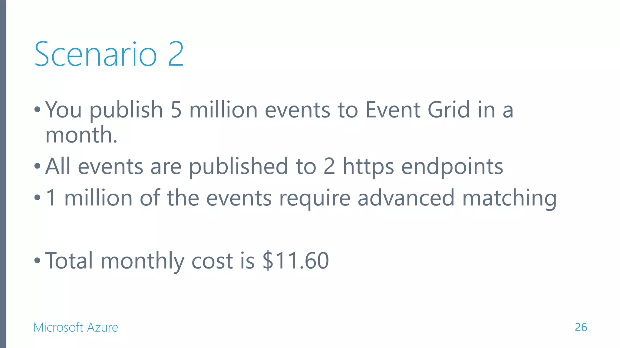 Microsoft Azure Scenario 2 •You publish 5 million events to Event Grid in a month. •All events are published to 2 https endpoints •1 million of the events require advanced matching •Total monthly cost is $11.60 26 