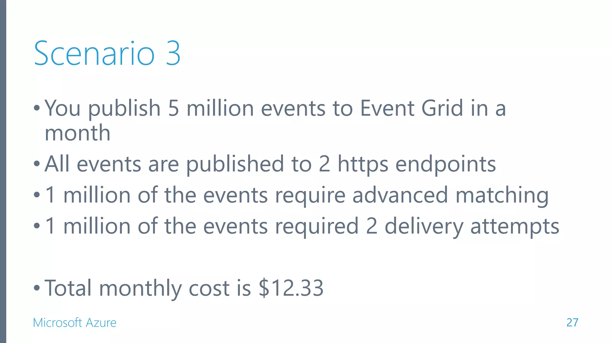 Microsoft Azure Scenario 3 •You publish 5 million events to Event Grid in a month •All events are published to 2 https endpoints •1 million of the events require advanced matching •1 million of the events required 2 delivery attempts •Total monthly cost is $12.33 27 