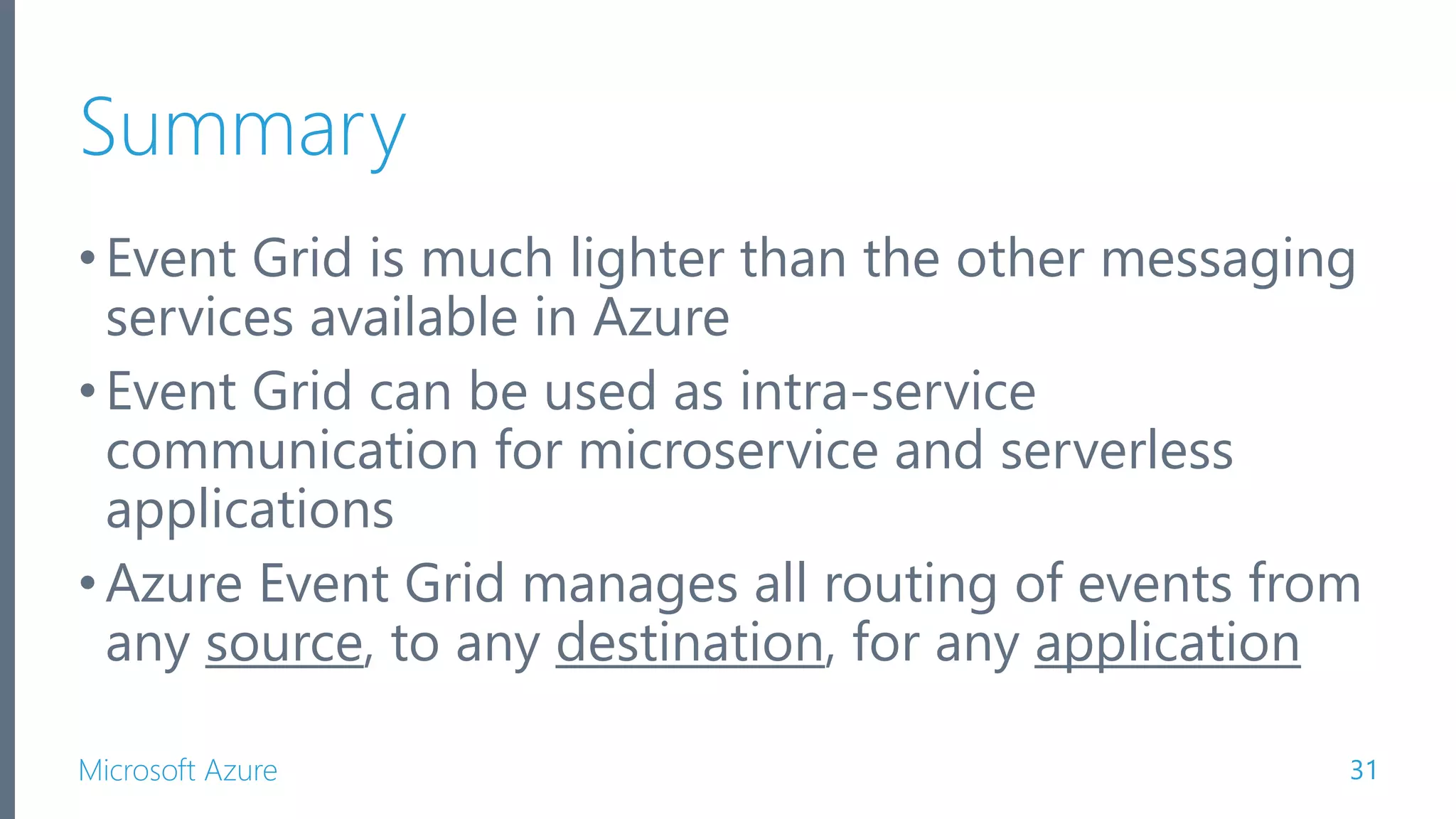 Microsoft Azure Summary •Event Grid is much lighter than the other messaging services available in Azure •Event Grid can be used as intra-service communication for microservice and serverless applications •Azure Event Grid manages all routing of events from any source, to any destination, for any application 31 